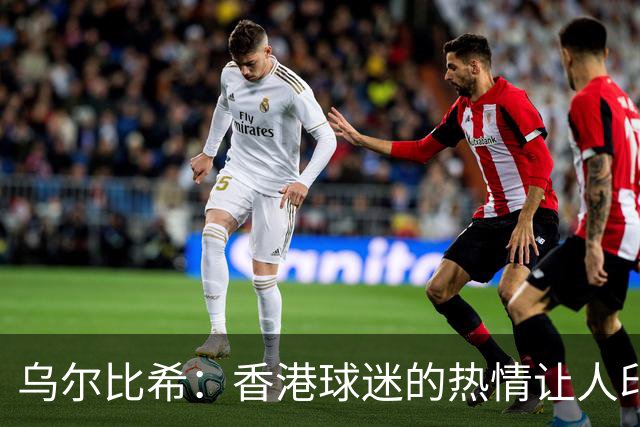 乌尔比希：香港球迷的热情让人印象深刻